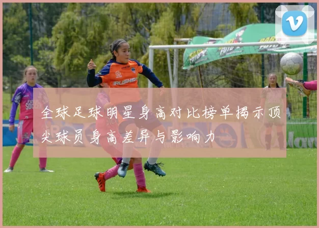 全球足球明星身高对比榜单揭示顶尖球员身高差异与影响力