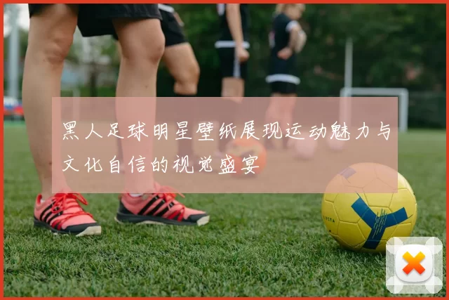 黑人足球明星壁纸展现运动魅力与文化自信的视觉盛宴