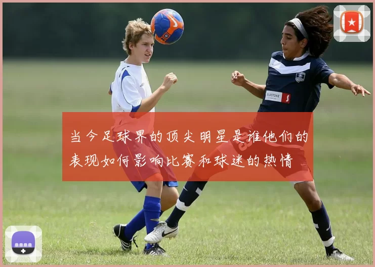 当今足球界的顶尖明星是谁他们的表现如何影响比赛和球迷的热情
