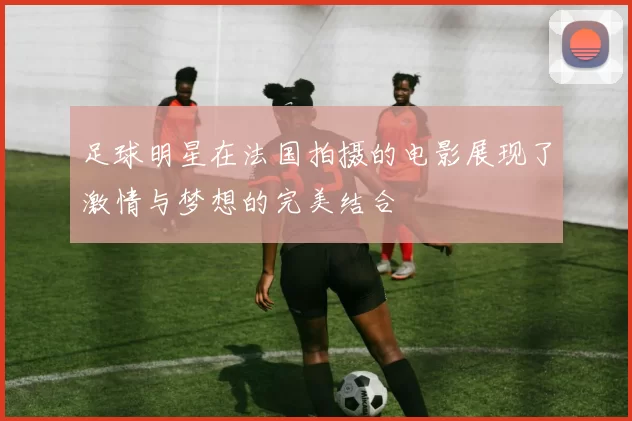 足球明星在法国拍摄的电影展现了激情与梦想的完美结合