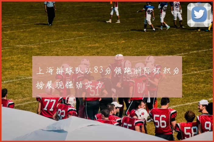 上海排球队以83分领跑洲际杯积分榜展现强劲实力