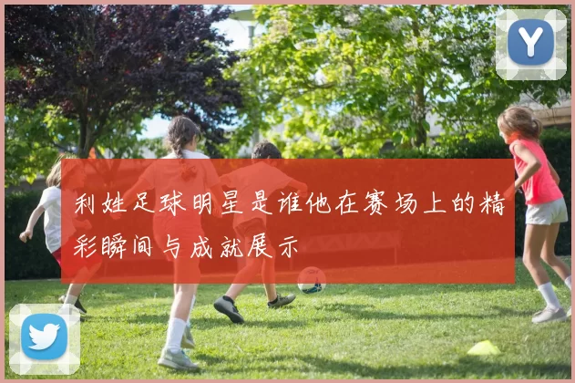 利姓足球明星是谁他在赛场上的精彩瞬间与成就展示