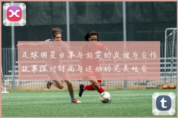 足球明星分享与刘雯的友谊与合作故事探讨时尚与运动的完美结合