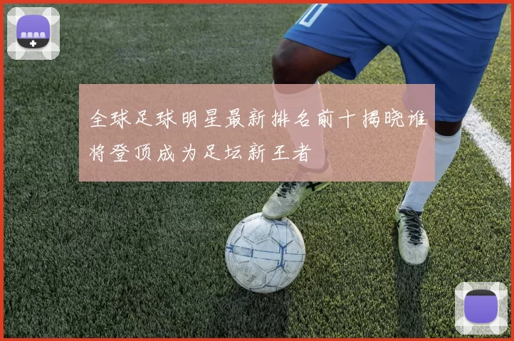 全球足球明星最新排名前十揭晓谁将登顶成为足坛新王者
