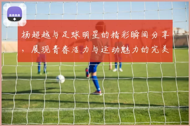 杨超越与足球明星的精彩瞬间分享，展现青春活力与运动魅力的完美结合