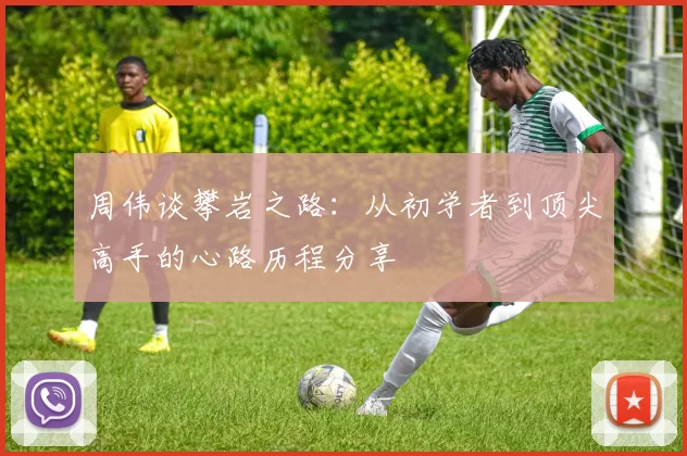 周伟谈攀岩之路：从初学者到顶尖高手的心路历程分享