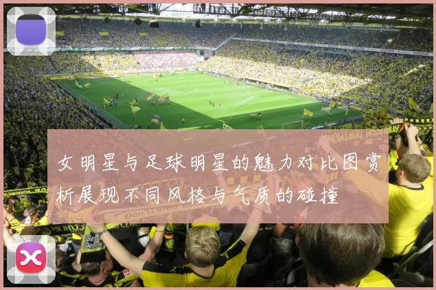 女明星与足球明星的魅力对比图赏析展现不同风格与气质的碰撞