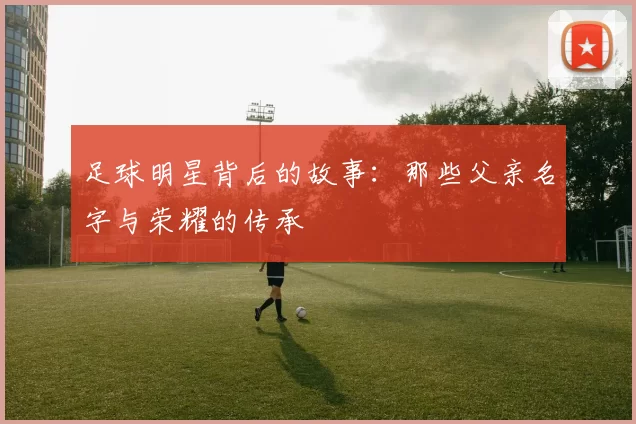 足球明星背后的故事：那些父亲名字与荣耀的传承