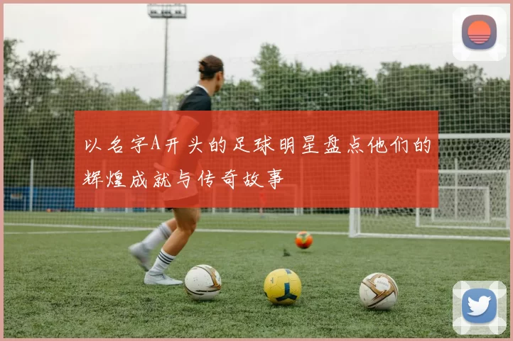 以名字A开头的足球明星盘点他们的辉煌成就与传奇故事
