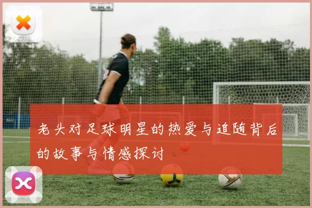 老头对足球明星的热爱与追随背后的故事与情感探讨