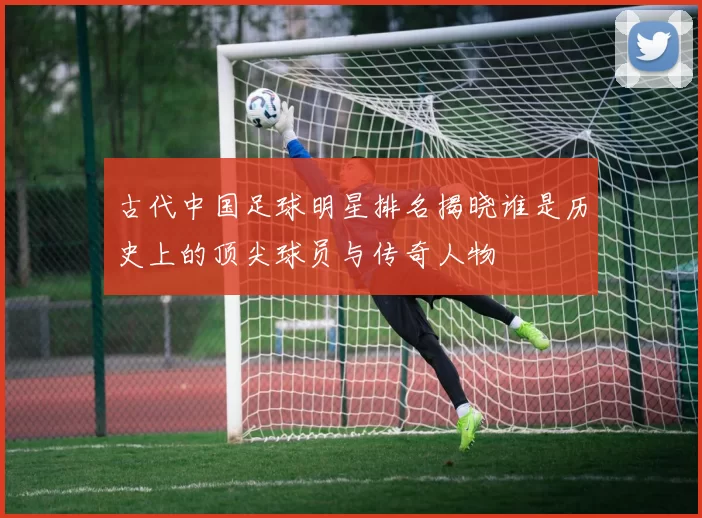 古代中国足球明星排名揭晓谁是历史上的顶尖球员与传奇人物