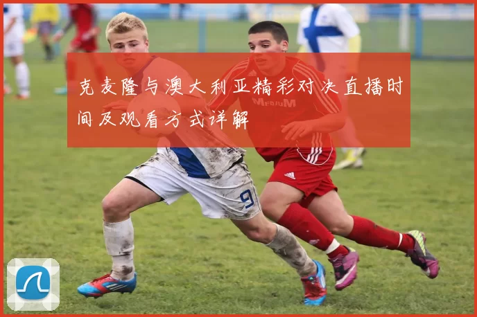 克麦隆与澳大利亚精彩对决直播时间及观看方式详解