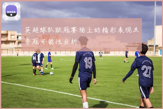 英超球队欧冠赛场上的精彩表现及夺冠可能性分析