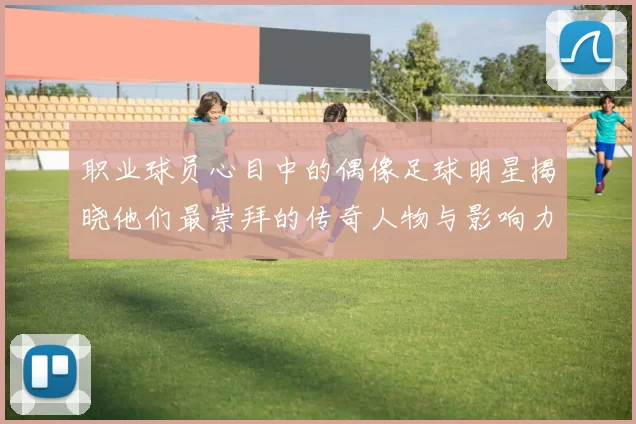 职业球员心目中的偶像足球明星揭晓他们最崇拜的传奇人物与影响力