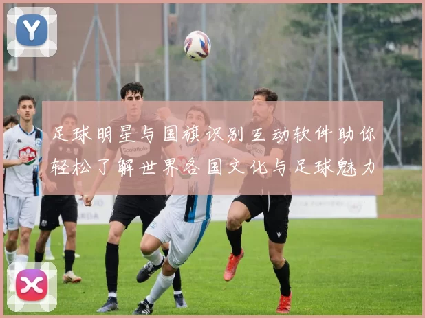 足球明星与国旗识别互动软件助你轻松了解世界各国文化与足球魅力