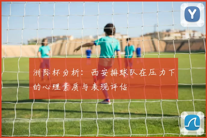 洲际杯分析：西安排球队在压力下的心理素质与表现评估