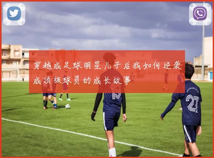 穿越成足球明星儿子后我如何逆袭成顶级球员的成长故事