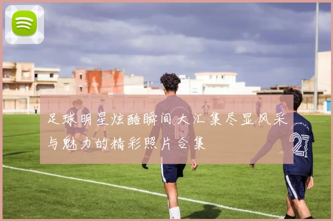 足球明星炫酷瞬间大汇集尽显风采与魅力的精彩照片合集
