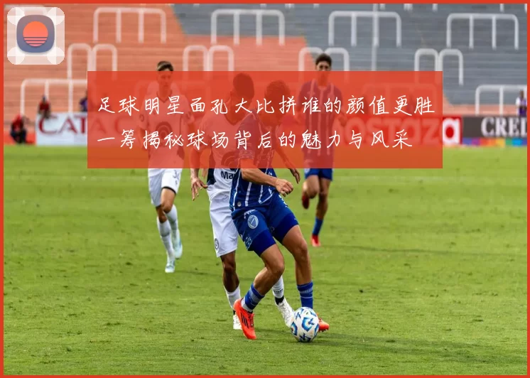 足球明星面孔大比拼谁的颜值更胜一筹揭秘球场背后的魅力与风采